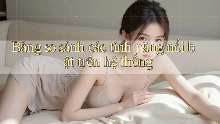 Bảng so sánh các tính năng nổi bật trên hệ thống Bảng so sánh các tính năng nổi bật trên hệ thống