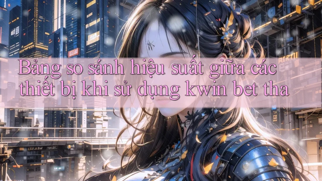 Bảng so sánh hiệu suất giữa các thiết bị khi sử dụng kwin bet tha
