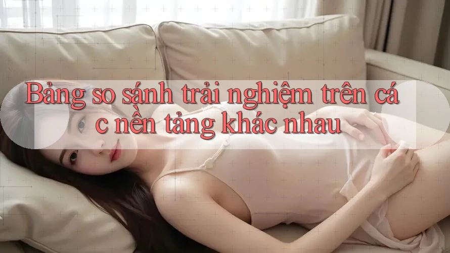 Bảng so sánh trải nghiệm trên các nền tảng khác nhau Bảng so sánh trải nghiệm trên các nền tảng khác nhau