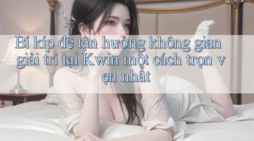Bí kíp để tận hưởng không gian giải trí tại Kwin một cách trọn vẹn nhất