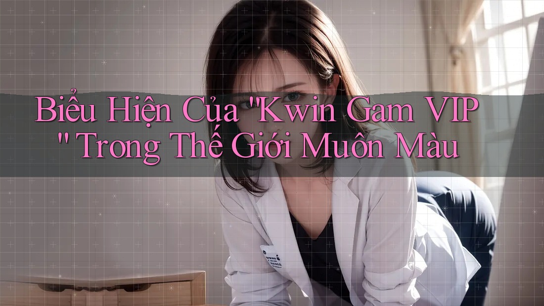 Biểu Hiện Của “Kwin Gam VIP” Trong Thế Giới Muôn Màu Biểu Hiện Của “Kwin Gam VIP” Trong Thế Giới Muôn Màu
