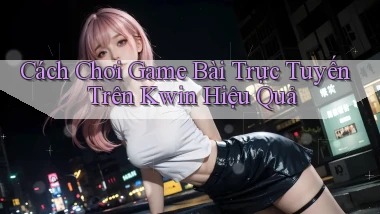 cách chơi game bài trực tuyến trên kwin hiệu quả