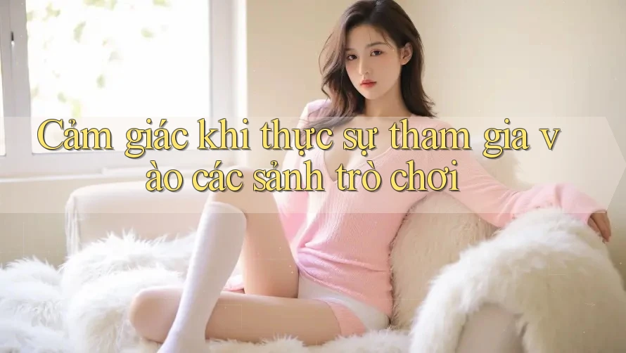 Cảm giác khi thực sự tham gia vào các sảnh trò chơi Cảm giác khi thực sự tham gia vào các sảnh trò chơi