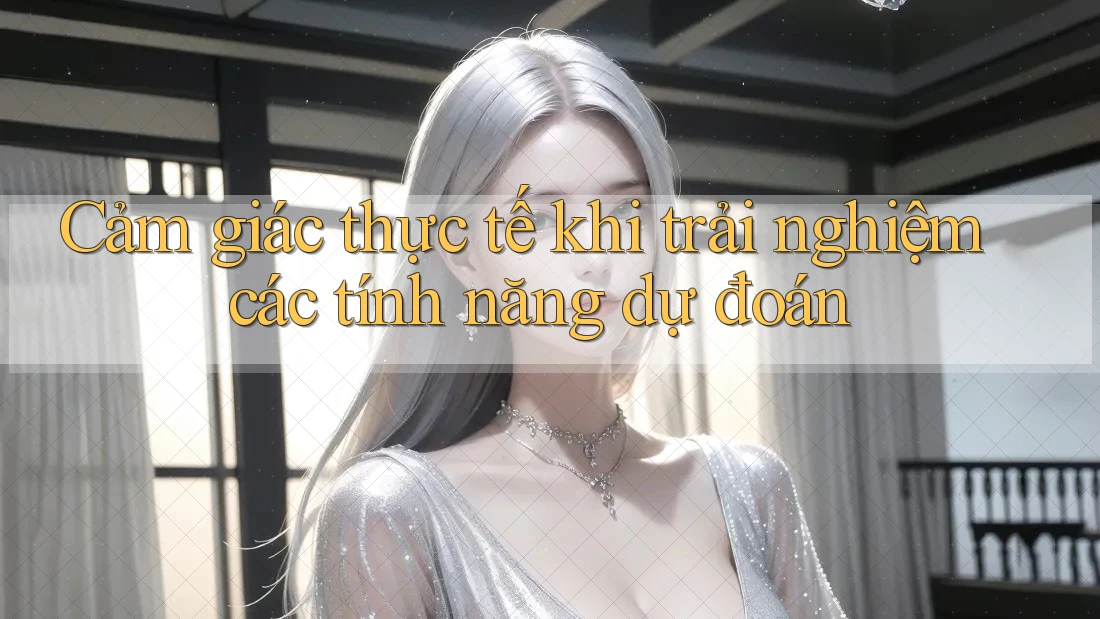 Cảm giác thực tế khi trải nghiệm các tính năng dự đoán