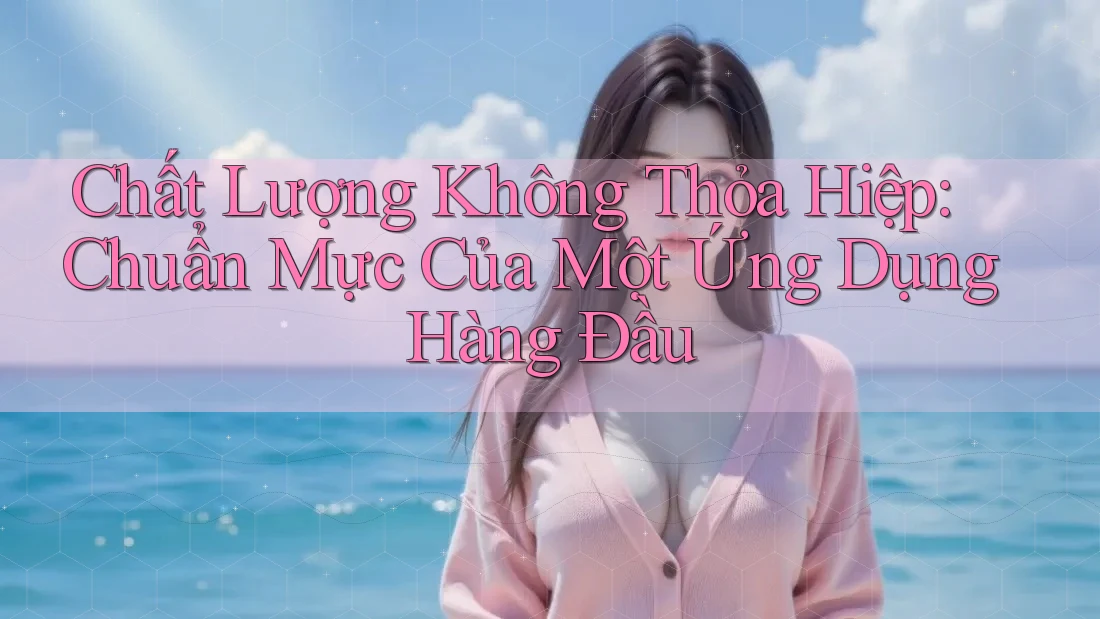 Chất Lượng Không Thỏa Hiệp: Chuẩn Mực Của Một Ứng Dụng Hàng Đầu