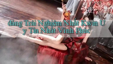 đáng trải nghiệm nhất kwin uy tín nhất Vĩnh Phúc
