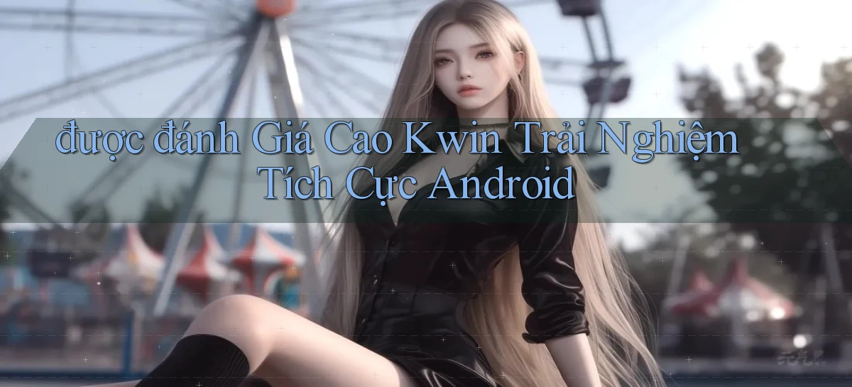 được đánh giá cao kwin trải nghiệm tích cực android