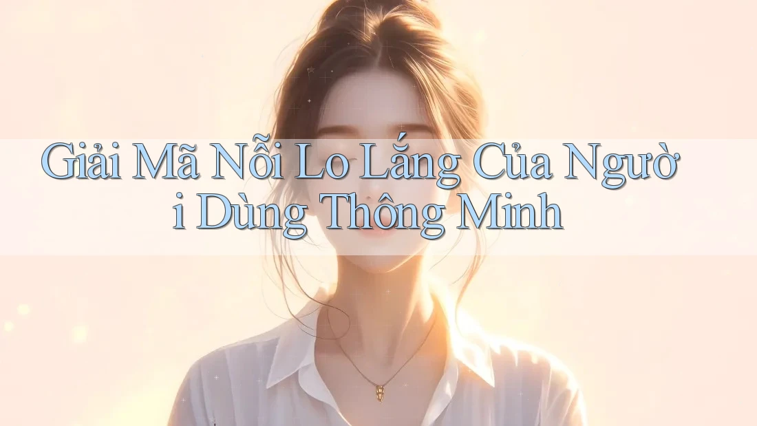 Giải Mã Nỗi Lo Lắng Của Người Dùng Thông Minh
