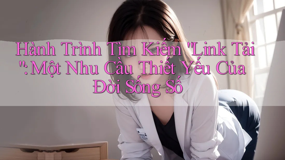 Hành Trình Tìm Kiếm “Link Tải”: Một Nhu Cầu Thiết Yếu Của Đời Sống Số