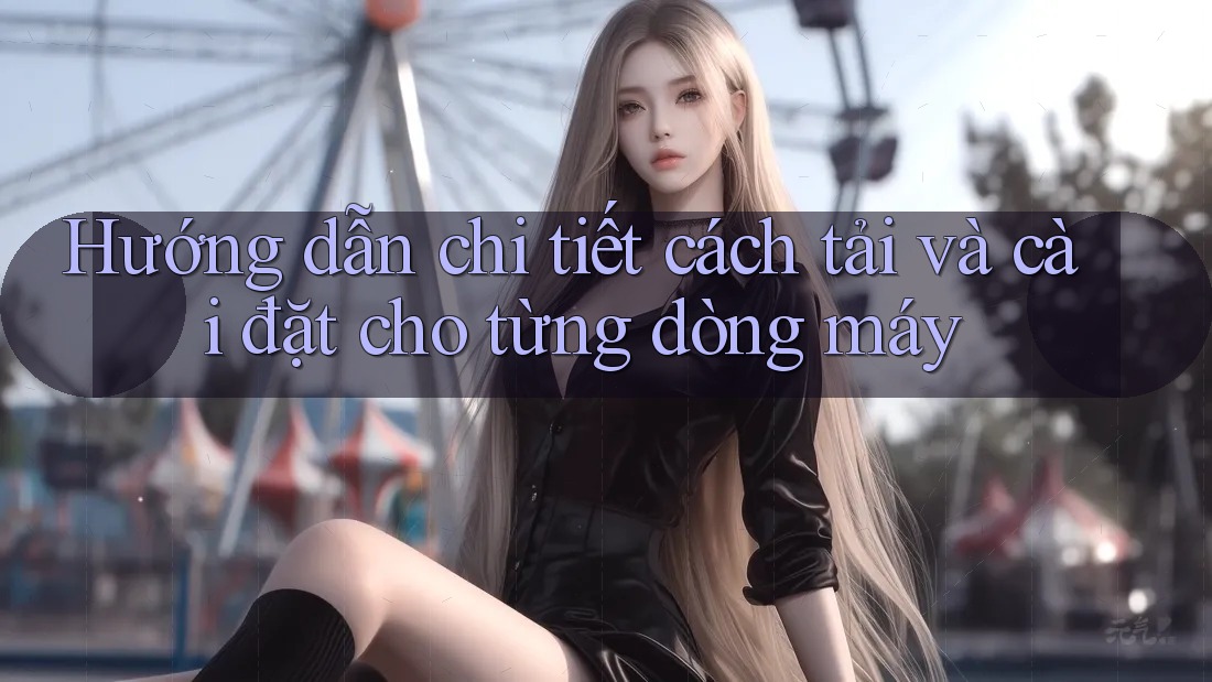 Hướng dẫn chi tiết cách tải và cài đặt cho từng dòng máy Hướng dẫn chi tiết cách tải và cài đặt cho từng dòng máy