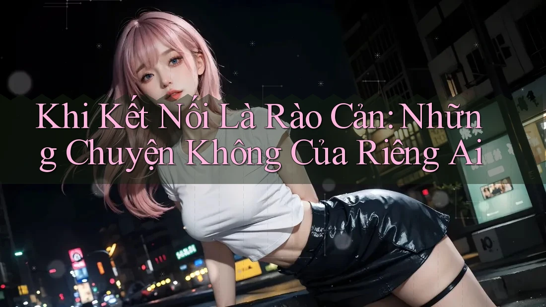 Khi Kết Nối Là Rào Cản: Những Chuyện Không Của Riêng Ai Khi Kết Nối Là Rào Cản: Những Chuyện Không Của Riêng Ai