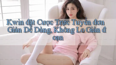 kwin  đặt cược trực tuyến đơn giản dễ dàng, không lo gián đoạn