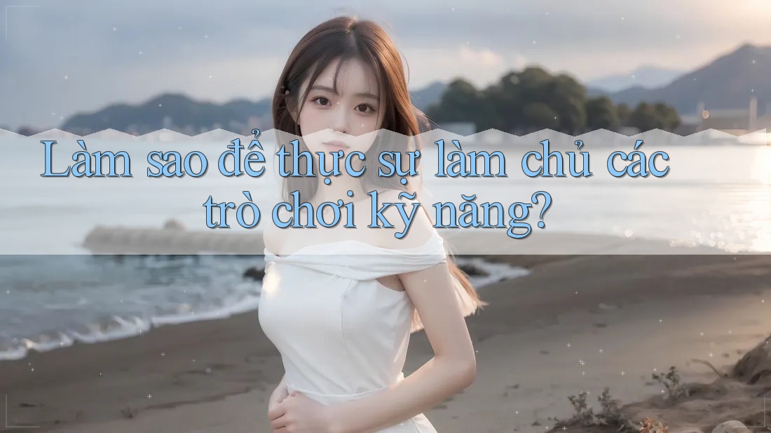 Làm sao để thực sự làm chủ các trò chơi kỹ năng?