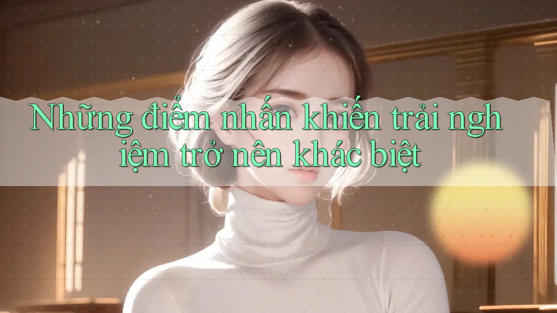 Những điểm nhấn khiến trải nghiệm trở nên khác biệt Những điểm nhấn khiến trải nghiệm trở nên khác biệt