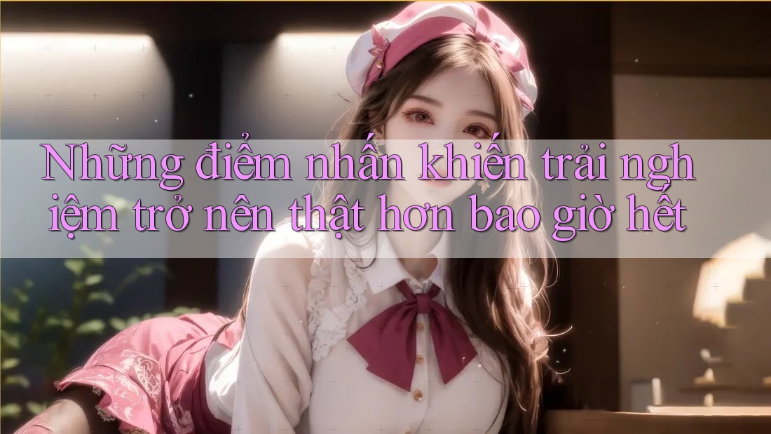 Những điểm nhấn khiến trải nghiệm trở nên thật hơn bao giờ hết