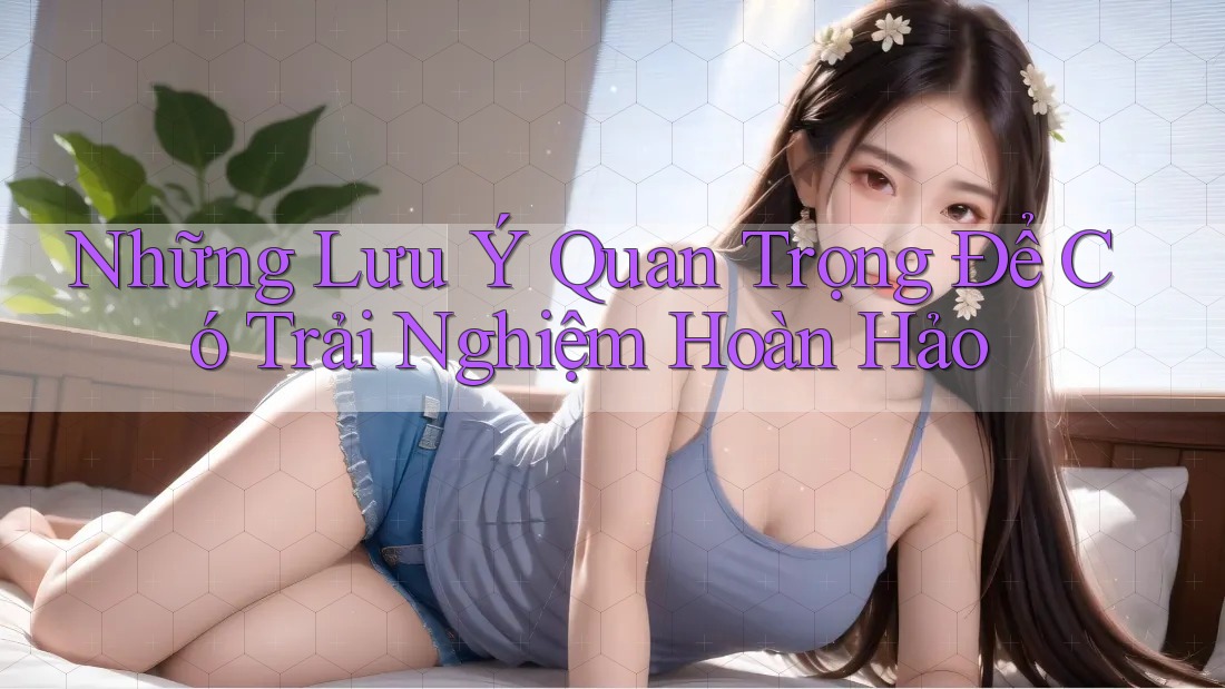 Những Lưu Ý Quan Trọng Để Có Trải Nghiệm Hoàn Hảo Những Lưu Ý Quan Trọng Để Có Trải Nghiệm Hoàn Hảo