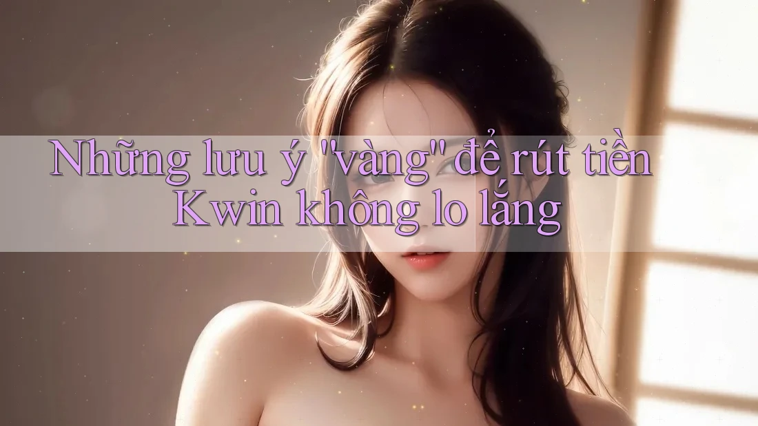 Những lưu ý “vàng” để rút tiền Kwin không lo lắng
