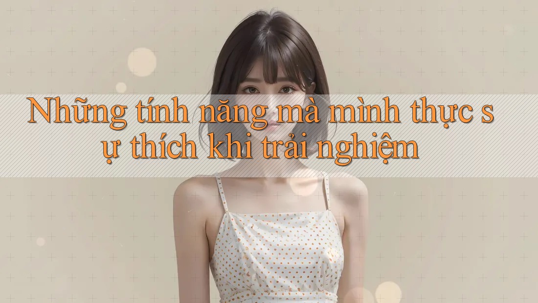 Những tính năng mà mình thực sự thích khi trải nghiệm Những tính năng mà mình thực sự thích khi trải nghiệm