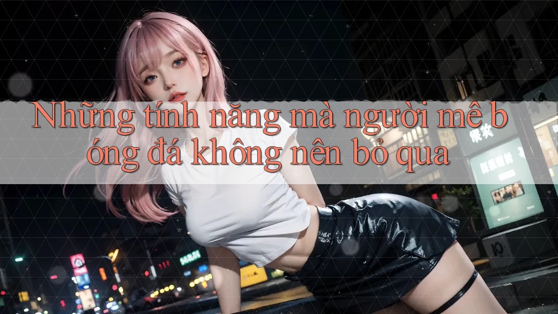 Những tính năng mà người mê bóng đá không nên bỏ qua Những tính năng mà người mê bóng đá không nên bỏ qua