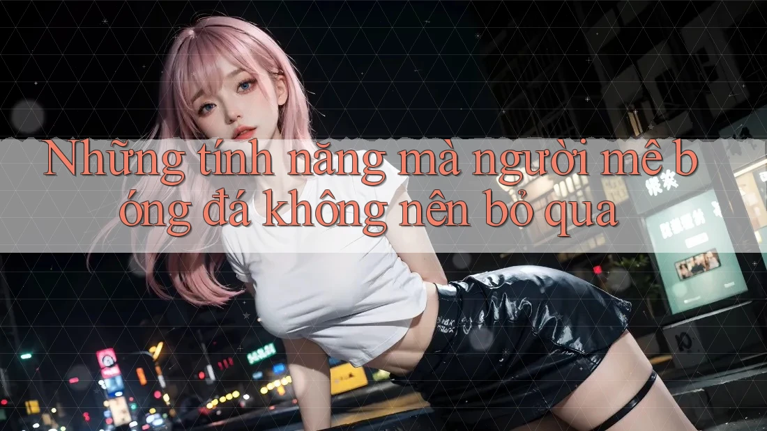 Những tính năng mà người mê bóng đá không nên bỏ qua Những tính năng mà người mê bóng đá không nên bỏ qua