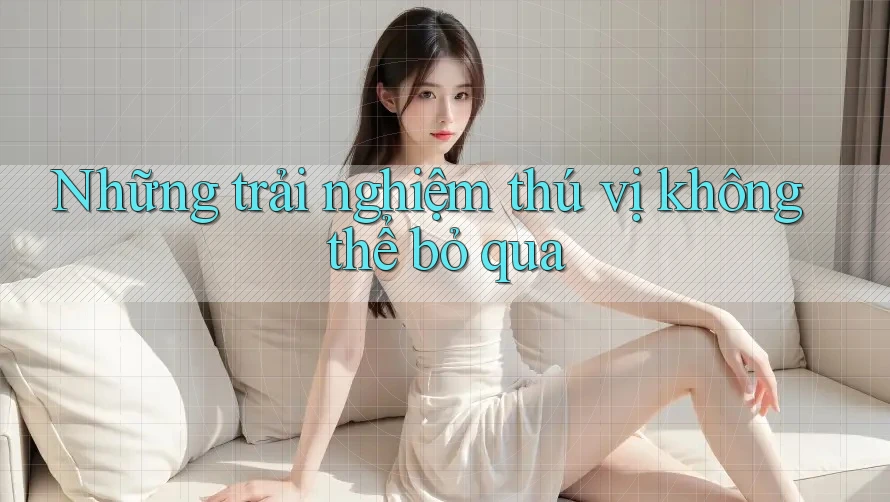 Những trải nghiệm thú vị không thể bỏ qua Những trải nghiệm thú vị không thể bỏ qua