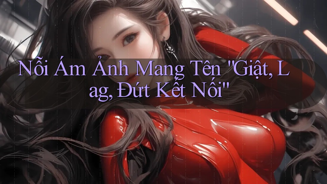 Nỗi Ám Ảnh Mang Tên “Giật, Lag, Đứt Kết Nối” Nỗi Ám Ảnh Mang Tên “Giật, Lag, Đứt Kết Nối”