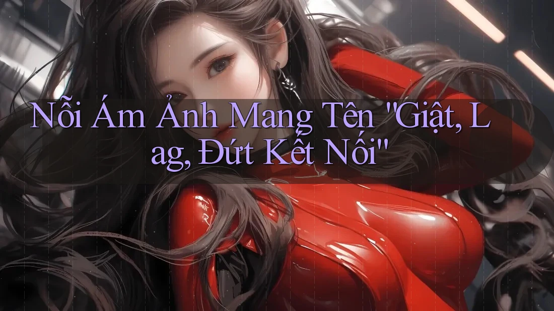 Nỗi Ám Ảnh Mang Tên “Giật, Lag, Đứt Kết Nối”