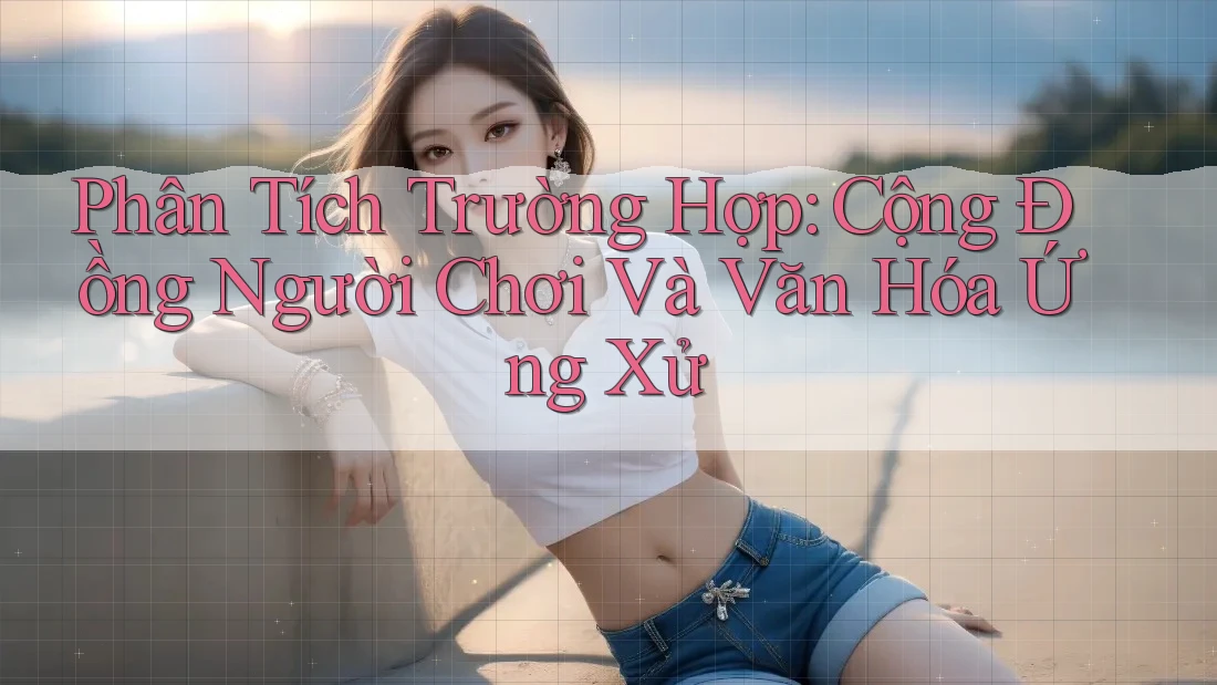 Phân Tích Trường Hợp: Cộng Đồng Người Chơi Và Văn Hóa Ứng Xử