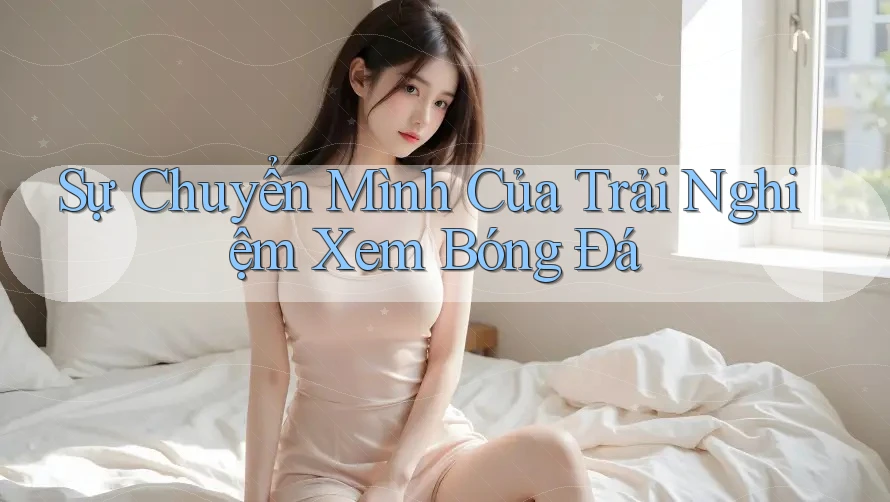 Sự Chuyển Mình Của Trải Nghiệm Xem Bóng Đá