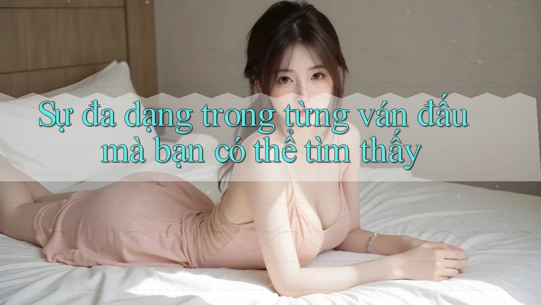 Sự đa dạng trong từng ván đấu mà bạn có thể tìm thấy