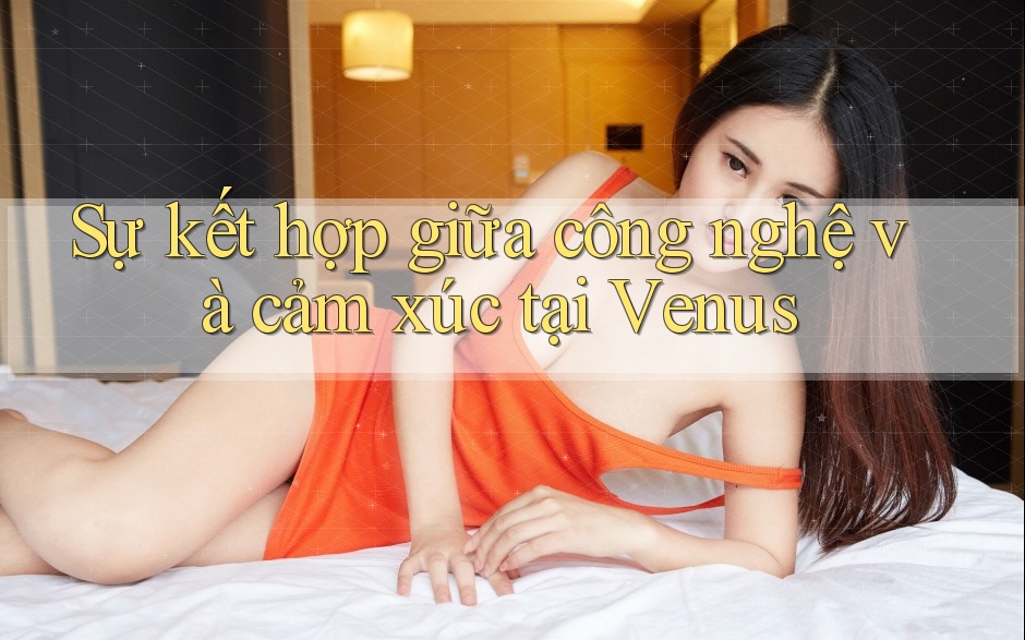 Sự kết hợp giữa công nghệ và cảm xúc tại Venus Sự kết hợp giữa công nghệ và cảm xúc tại Venus