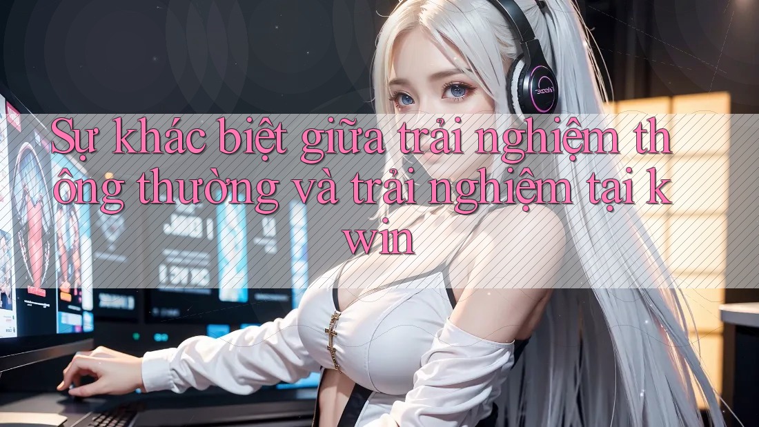 Sự khác biệt giữa trải nghiệm thông thường và trải nghiệm tại kwin Sự khác biệt giữa trải nghiệm thông thường và trải nghiệm tại kwin