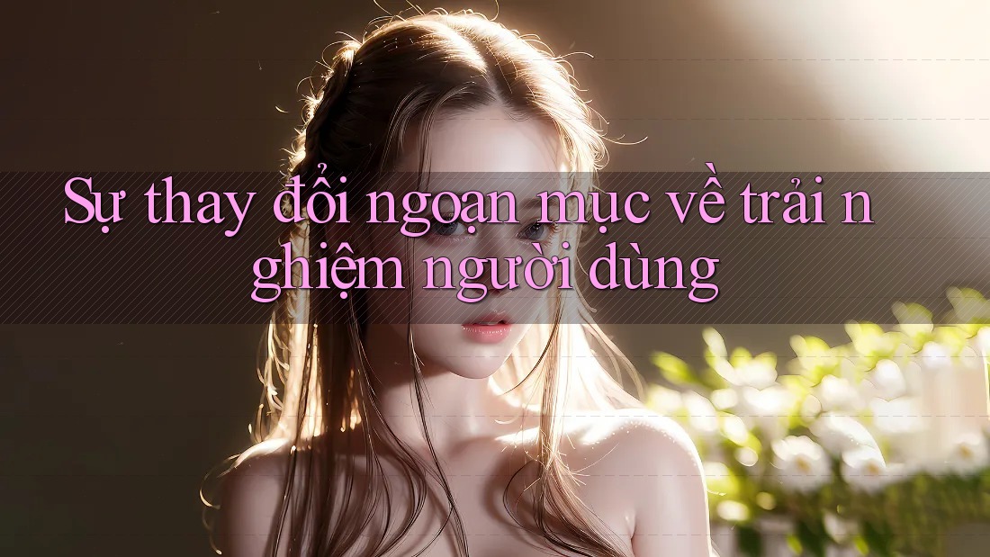 Sự thay đổi ngoạn mục về trải nghiệm người dùng Sự thay đổi ngoạn mục về trải nghiệm người dùng