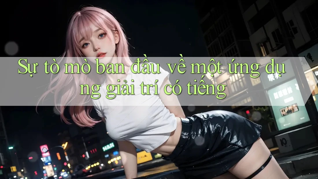 Sự tò mò ban đầu về một ứng dụng giải trí có tiếng Sự tò mò ban đầu về một ứng dụng giải trí có tiếng