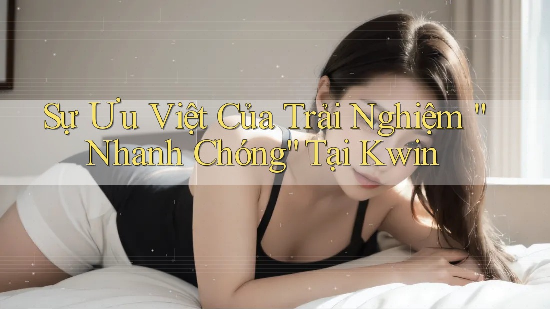 Sự Ưu Việt Của Trải Nghiệm “Nhanh Chóng” Tại Kwin Sự Ưu Việt Của Trải Nghiệm “Nhanh Chóng” Tại Kwin