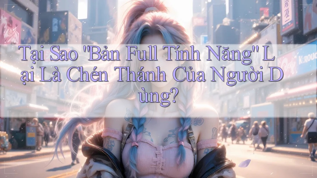 Tại Sao “Bản Full Tính Năng” Lại Là Chén Thánh Của Người Dùng?