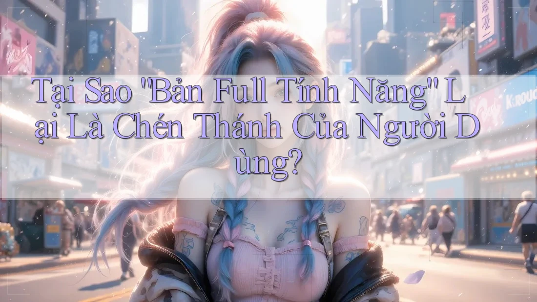 Tại Sao “Bản Full Tính Năng” Lại Là Chén Thánh Của Người Dùng?