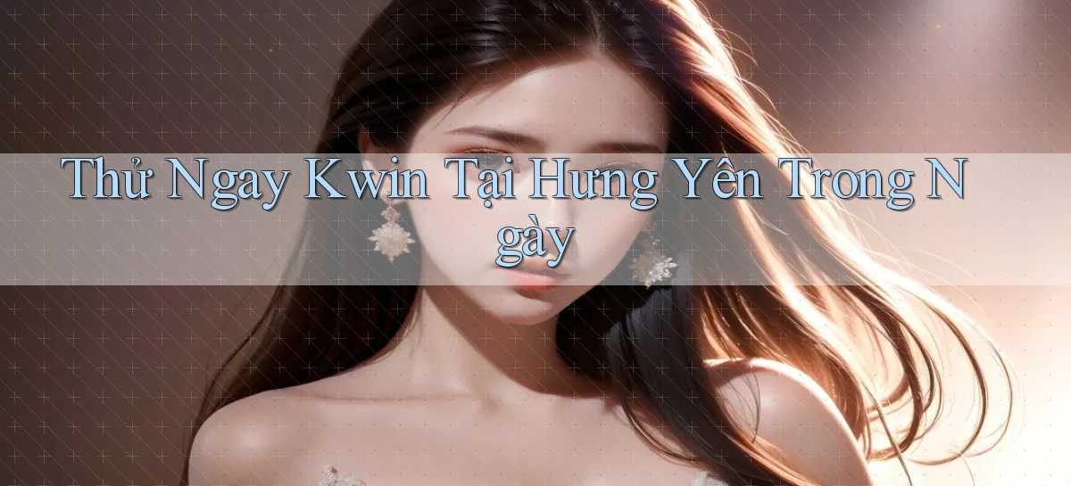thử ngay kwin tại Hưng Yên trong ngày