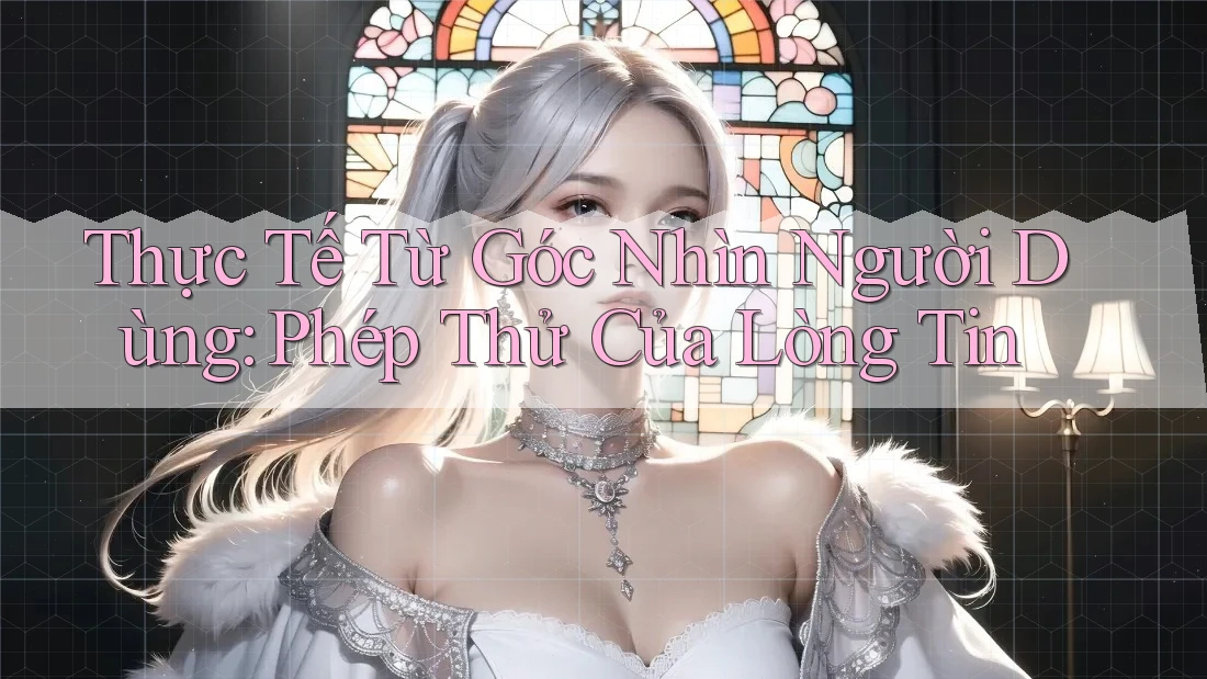 Thực Tế Từ Góc Nhìn Người Dùng: Phép Thử Của Lòng Tin Thực Tế Từ Góc Nhìn Người Dùng: Phép Thử Của Lòng Tin