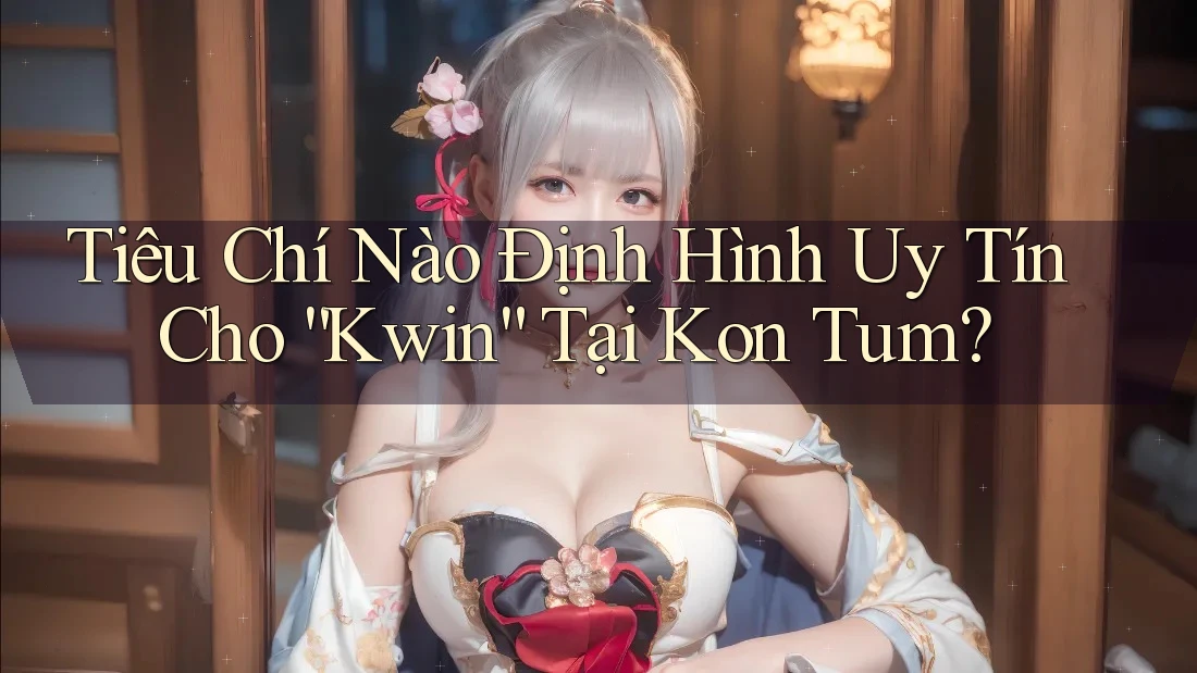 Tiêu Chí Nào Định Hình Uy Tín Cho “Kwin” Tại Kon Tum?