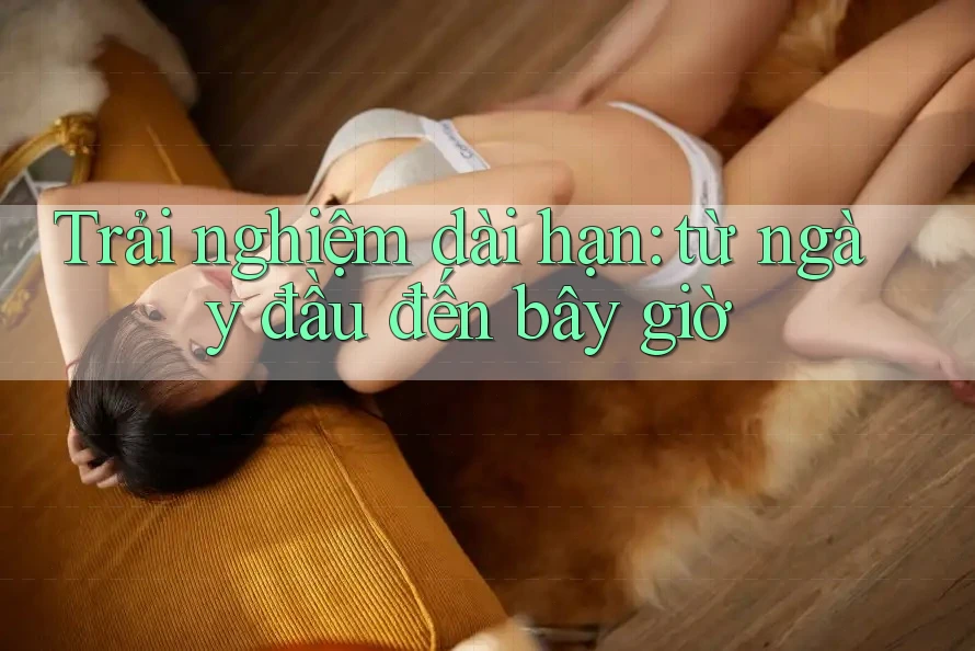 Trải nghiệm dài hạn — từ ngày đầu đến bây giờ