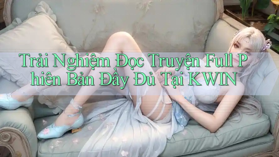 Trải Nghiệm Đọc Truyện Full Phiên Bản Đầy Đủ Tại KWIN