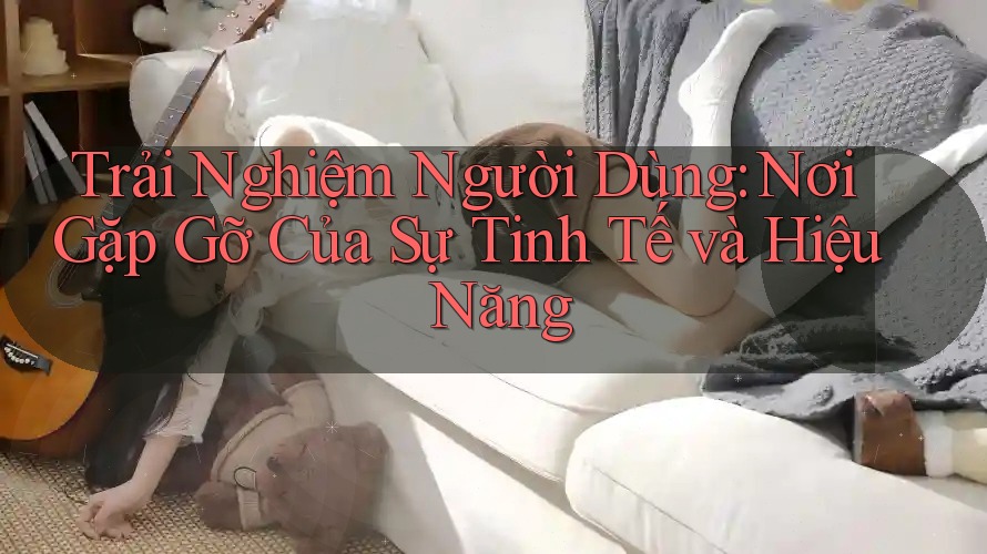 Trải Nghiệm Người Dùng: Nơi Gặp Gỡ Của Sự Tinh Tế và Hiệu Năng