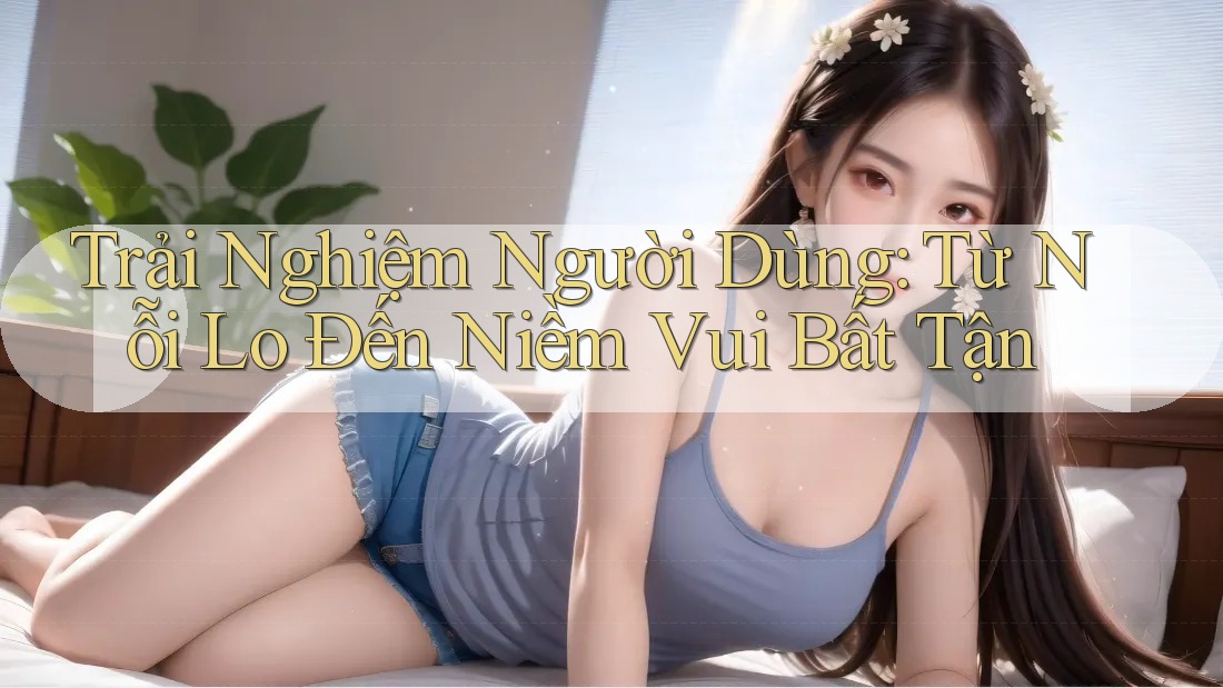 Trải Nghiệm Người Dùng: Từ Nỗi Lo Đến Niềm Vui Bất Tận
