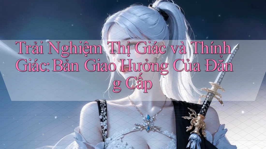 Trải Nghiệm Thị Giác và Thính Giác: Bản Giao Hưởng Của Đẳng Cấp Trải Nghiệm Thị Giác và Thính Giác: Bản Giao Hưởng Của Đẳng Cấp