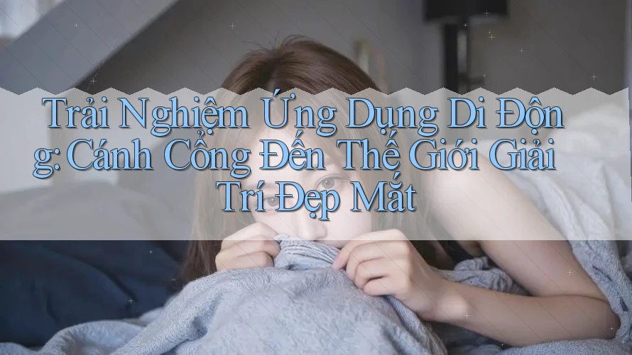 Trải Nghiệm Ứng Dụng Di Động: Cánh Cổng Đến Thế Giới Giải Trí Đẹp Mắt