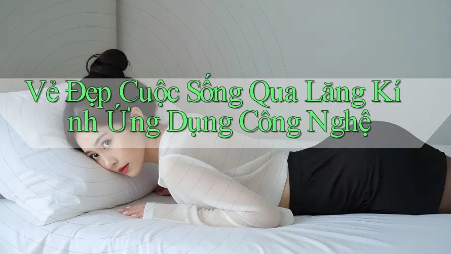 Vẻ Đẹp Cuộc Sống Qua Lăng Kính Ứng Dụng Công Nghệ Vẻ Đẹp Cuộc Sống Qua Lăng Kính Ứng Dụng Công Nghệ