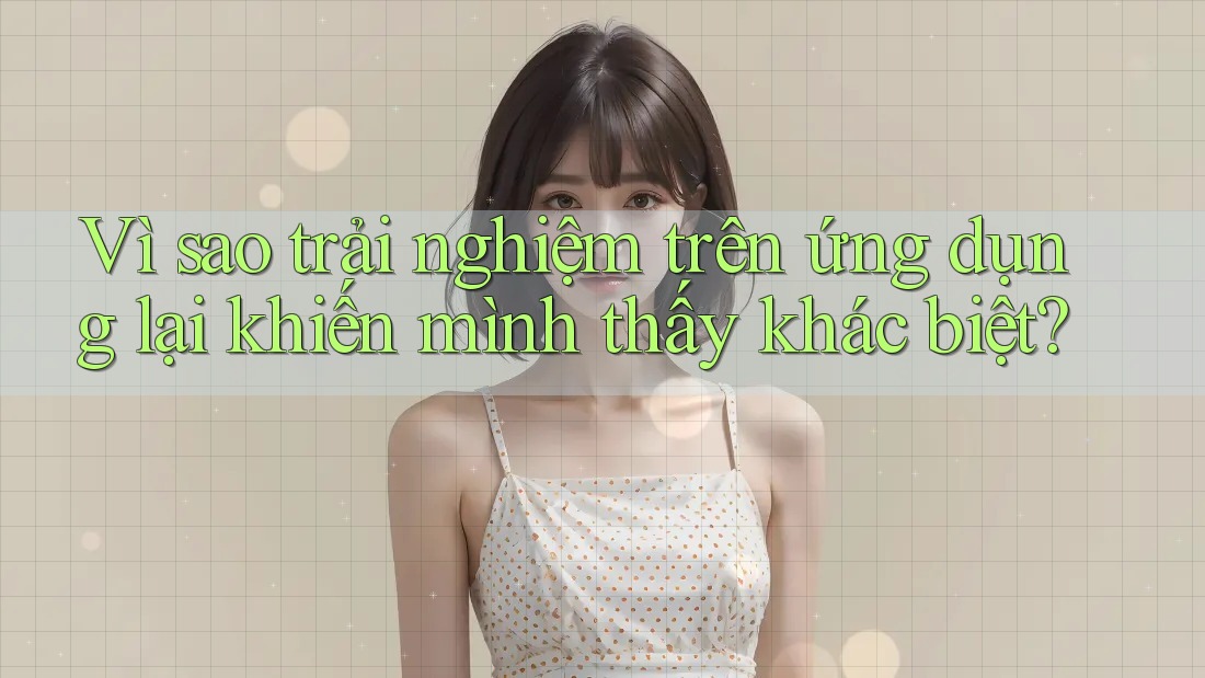 Vì sao trải nghiệm trên ứng dụng lại khiến mình thấy khác biệt?